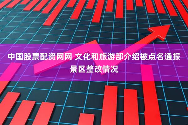 中国股票配资网网 文化和旅游部介绍被点名通报景区整改情况