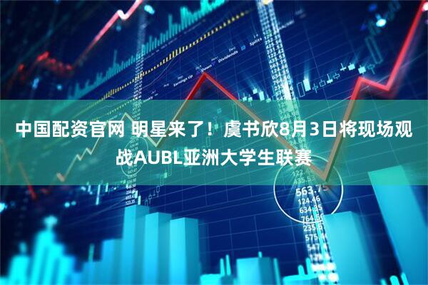 中国配资官网 明星来了！虞书欣8月3日将现场观战AUBL亚洲大学生联赛