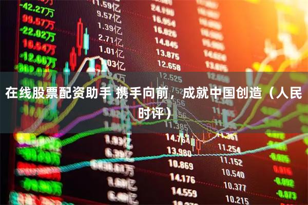 在线股票配资助手 携手向前，成就中国创造（人民时评）