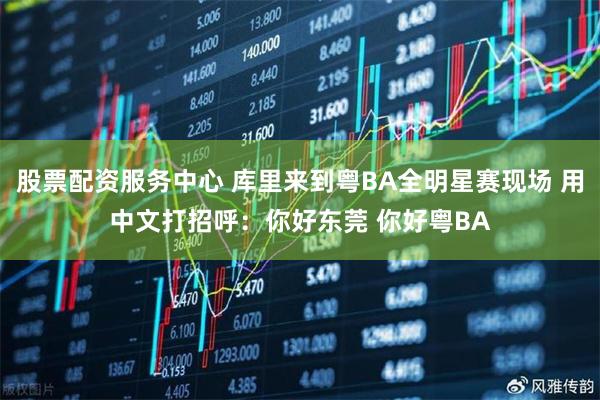 股票配资服务中心 库里来到粤BA全明星赛现场 用中文打招呼：你好东莞 你好粤BA